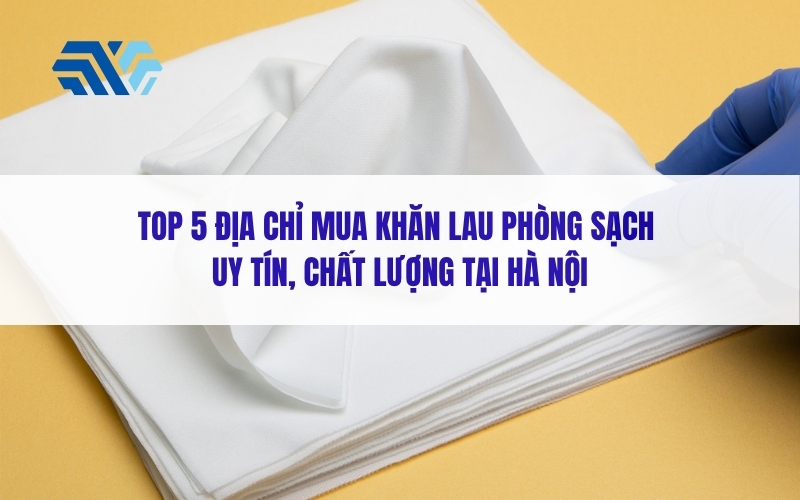 Top 5 địa chỉ mua khăn lau phòng sạch uy tín, chất lượng tại Hà Nội